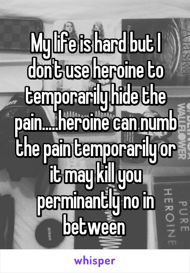 My life is hard but I don't use heroine to temporarily hide the pain.....heroine can numb the pain temporarily or it may kill you perminantly no in between 