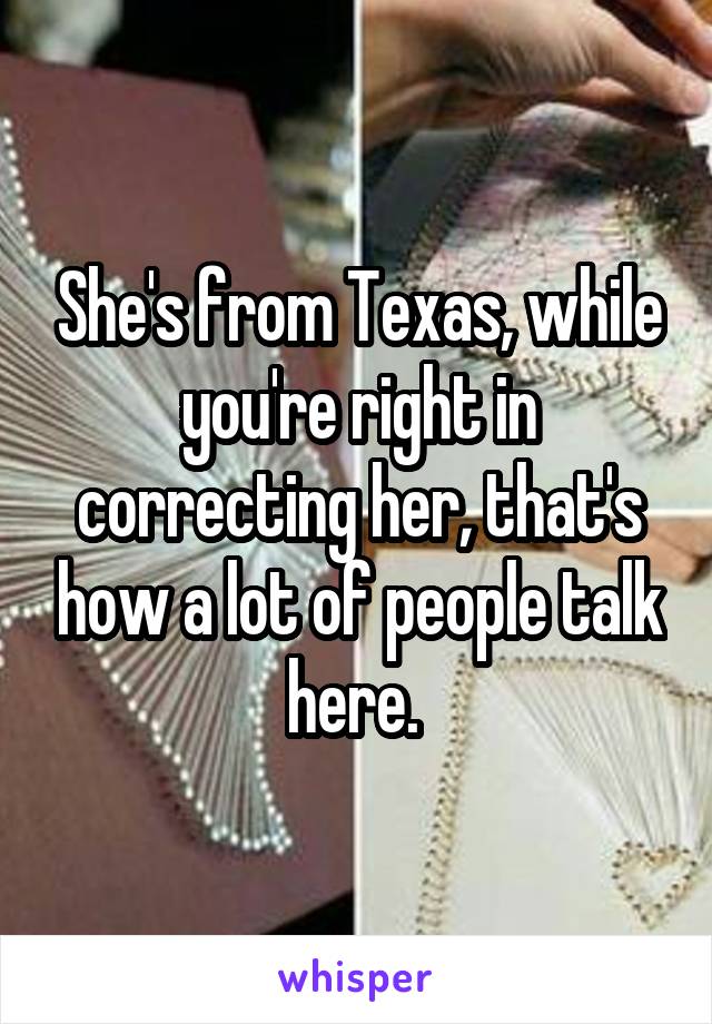 She's from Texas, while you're right in correcting her, that's how a lot of people talk here. 