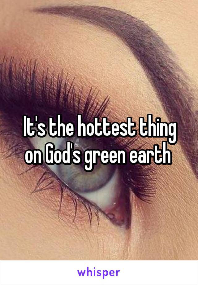It's the hottest thing on God's green earth 
