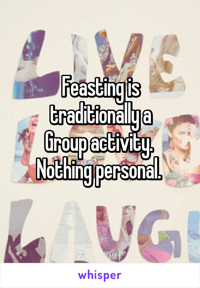 Feasting is
traditionally a
Group activity. 
Nothing personal. 
