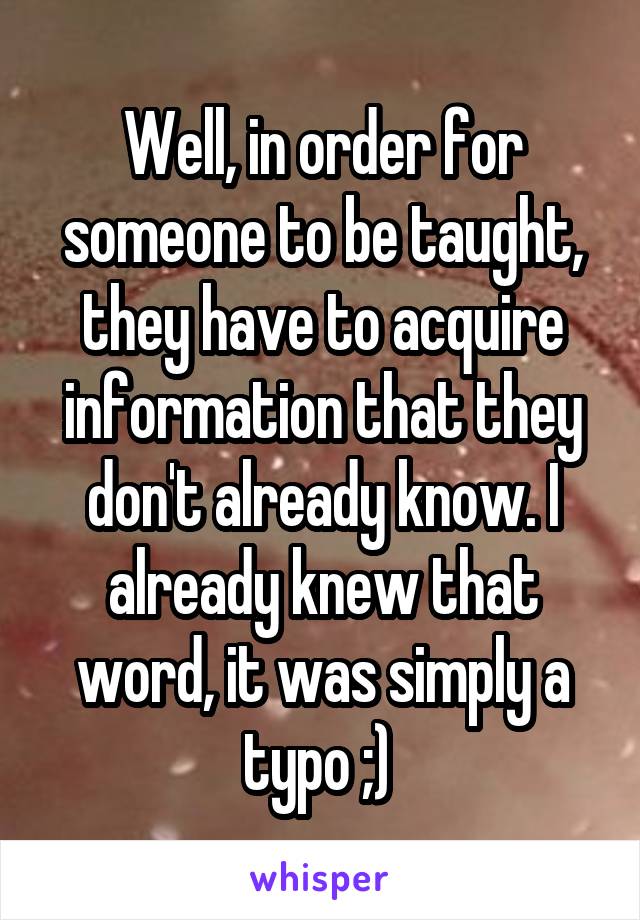 Well, in order for someone to be taught, they have to acquire information that they don't already know. I already knew that word, it was simply a typo ;) 