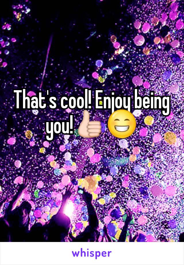 That's cool! Enjoy being you!👍😁