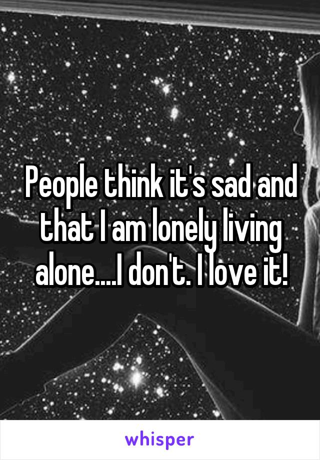 People think it's sad and that I am lonely living alone....I don't. I love it!