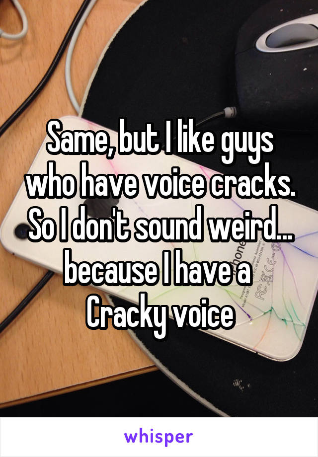 Same, but I like guys who have voice cracks. So I don't sound weird... because I have a 
Cracky voice