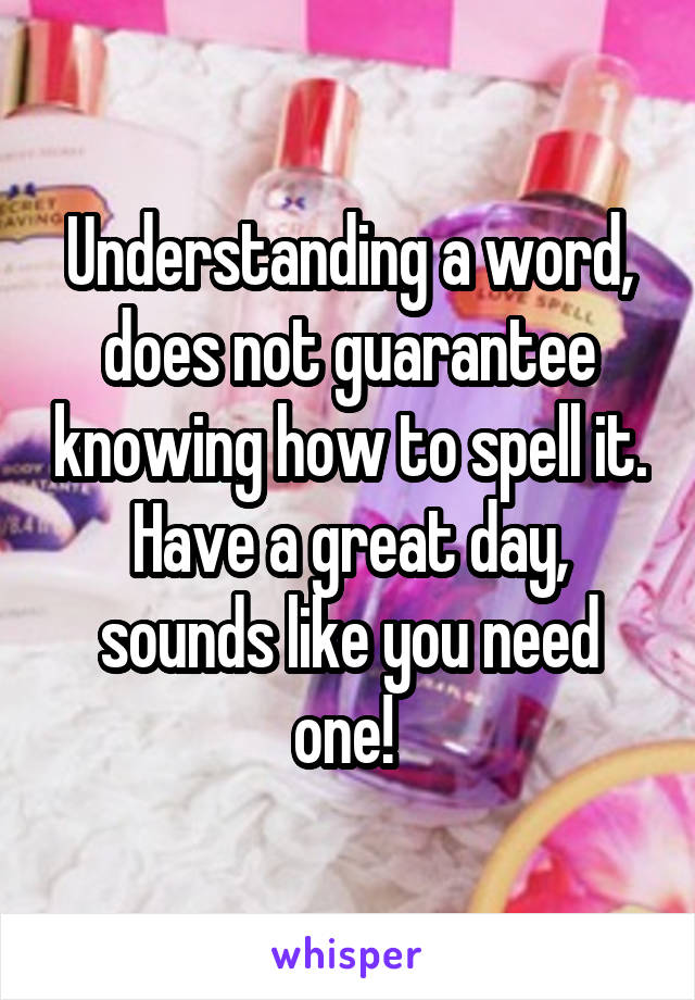 Understanding a word, does not guarantee knowing how to spell it. Have a great day, sounds like you need one! 