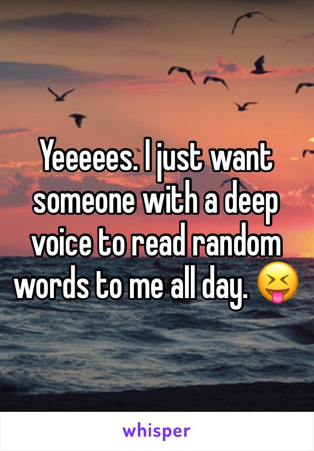 Yeeeees. I just want someone with a deep voice to read random words to me all day. 😝