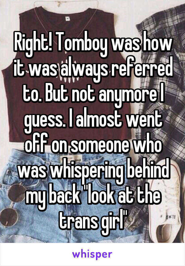 Right! Tomboy was how it was always referred to. But not anymore I guess. I almost went off on someone who was whispering behind my back "look at the trans girl"