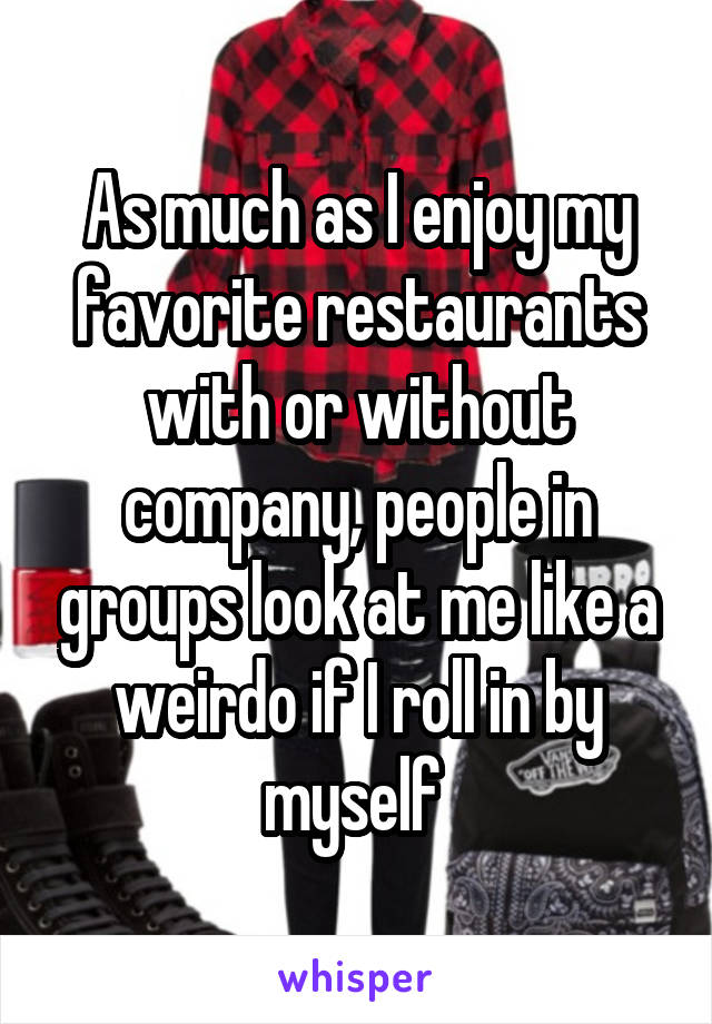 As much as I enjoy my favorite restaurants with or without company, people in groups look at me like a weirdo if I roll in by myself 