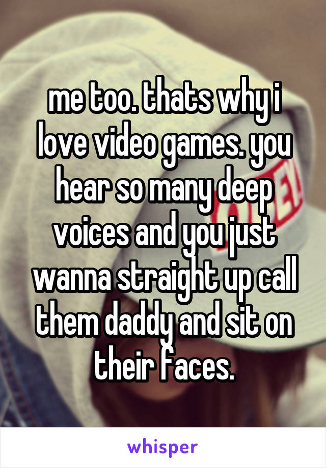 me too. thats why i love video games. you hear so many deep voices and you just wanna straight up call them daddy and sit on their faces.