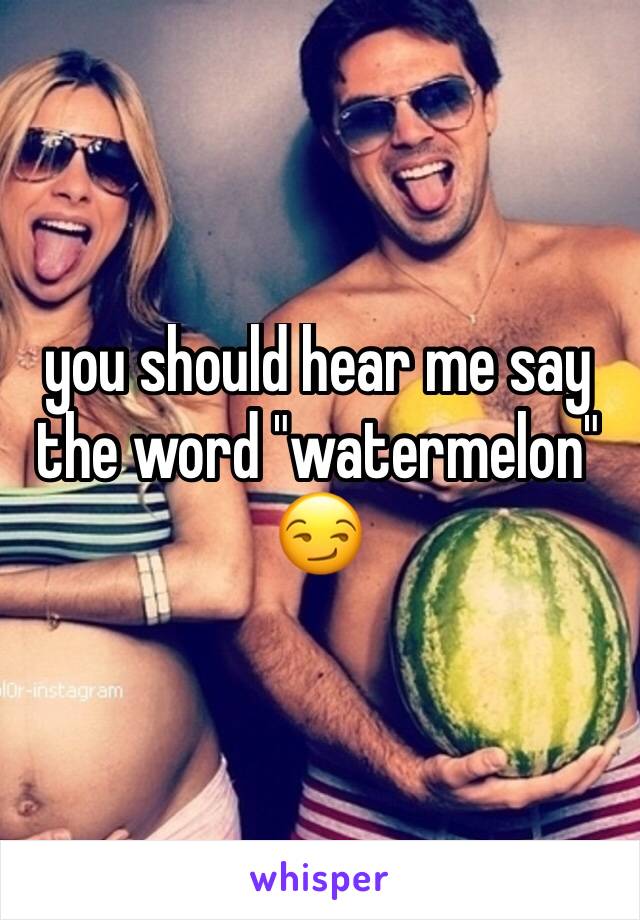 you should hear me say the word "watermelon" 😏