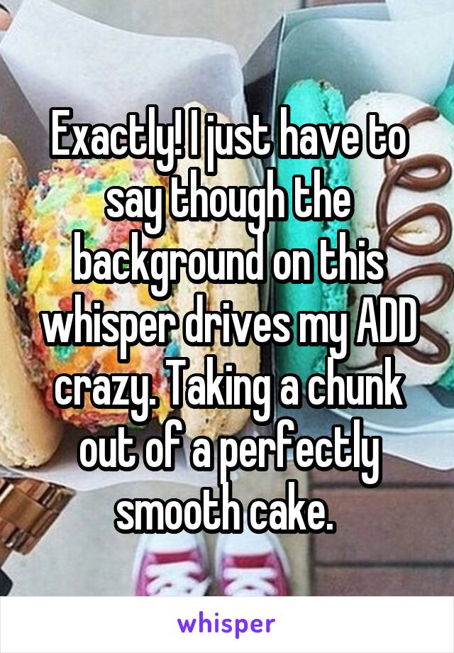 Exactly! I just have to say though the background on this whisper drives my ADD crazy. Taking a chunk out of a perfectly smooth cake. 