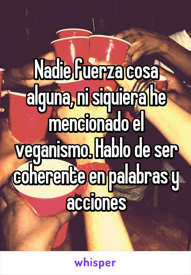 Nadie fuerza cosa alguna, ni siquiera he mencionado el veganismo. Hablo de ser coherente en palabras y acciones