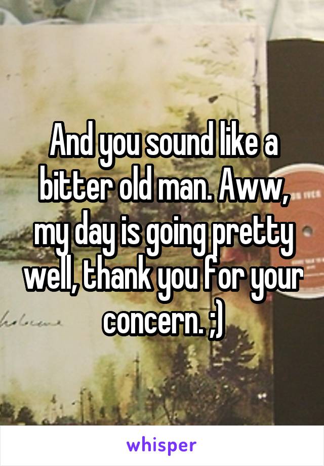 And you sound like a bitter old man. Aww, my day is going pretty well, thank you for your concern. ;)