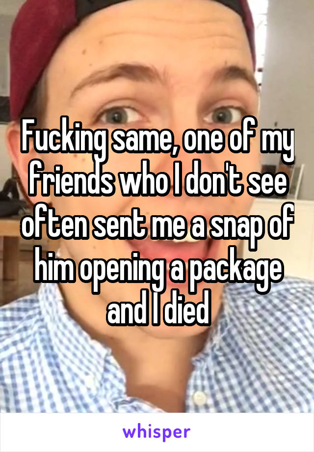 Fucking same, one of my friends who I don't see often sent me a snap of him opening a package and I died