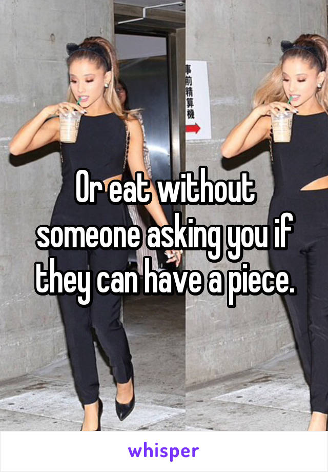 Or eat without someone asking you if they can have a piece.