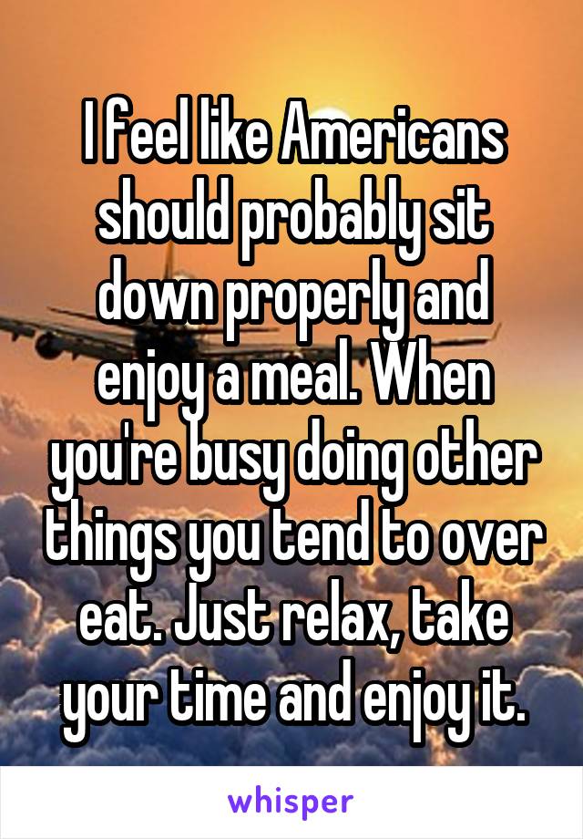 I feel like Americans should probably sit down properly and enjoy a meal. When you're busy doing other things you tend to over eat. Just relax, take your time and enjoy it.