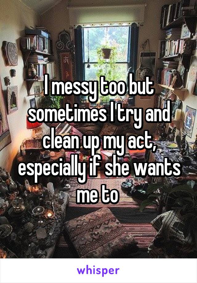 I messy too but sometimes I try and clean up my act, especially if she wants me to 