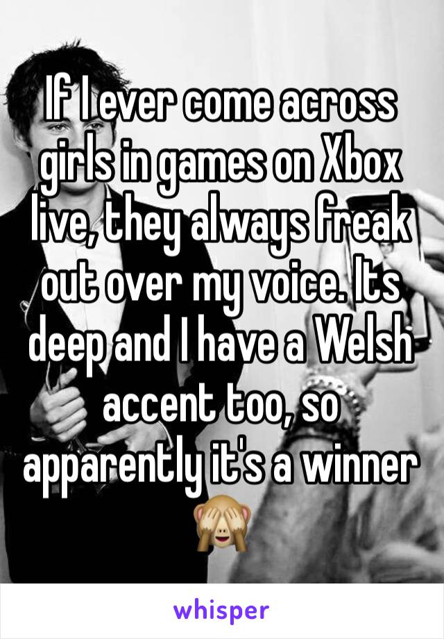 If I ever come across girls in games on Xbox live, they always freak out over my voice. Its deep and I have a Welsh accent too, so apparently it's a winner 🙈