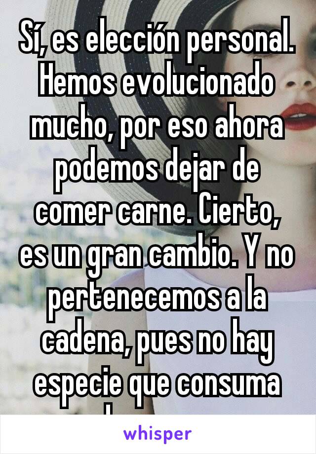 Sí, es elección personal. Hemos evolucionado mucho, por eso ahora podemos dejar de comer carne. Cierto,  es un gran cambio. Y no pertenecemos a la cadena, pues no hay especie que consuma humanos