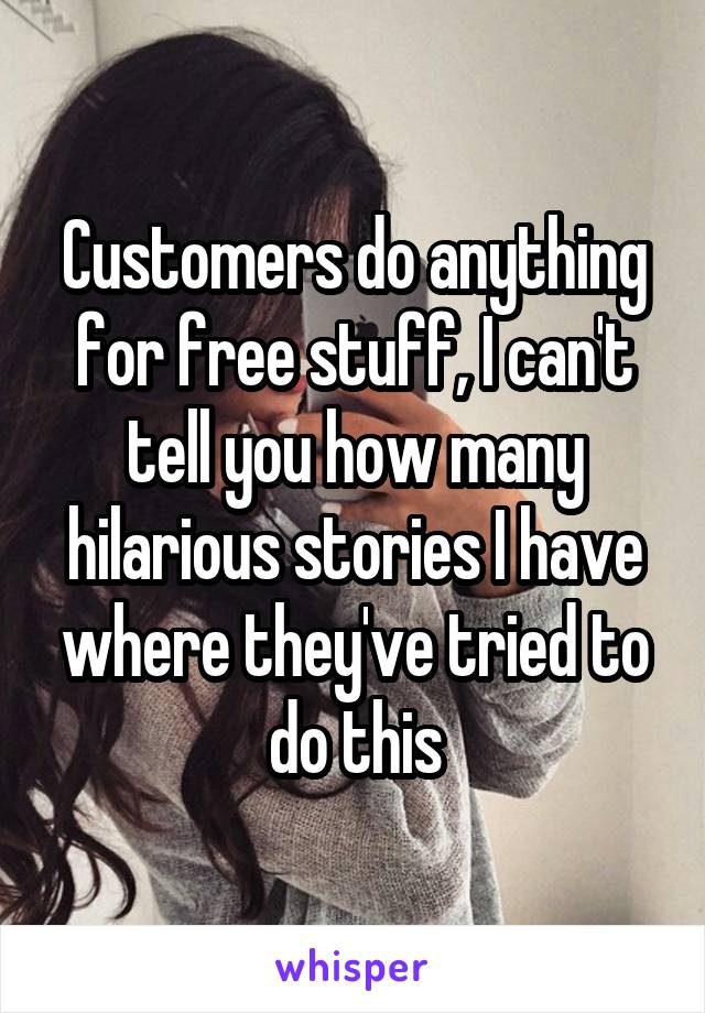 Customers do anything for free stuff, I can't tell you how many hilarious stories I have where they've tried to do this