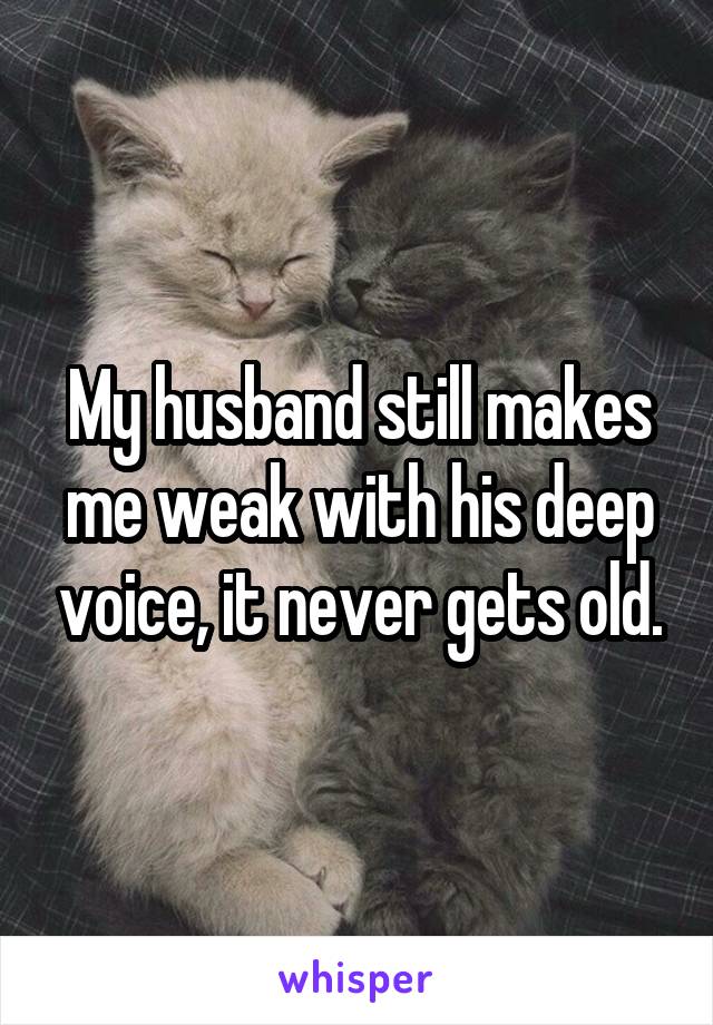 My husband still makes me weak with his deep voice, it never gets old.