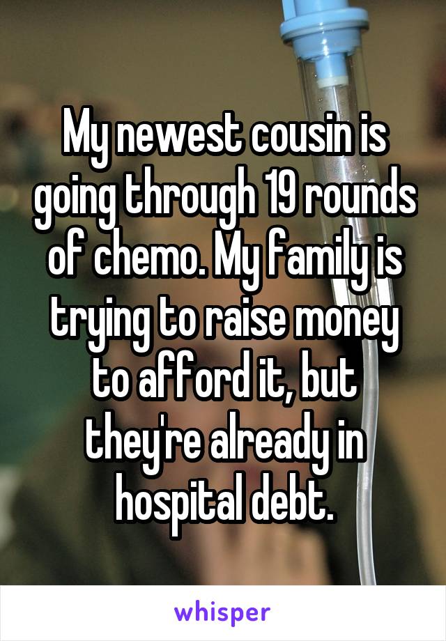 My newest cousin is going through 19 rounds of chemo. My family is trying to raise money to afford it, but they're already in hospital debt.