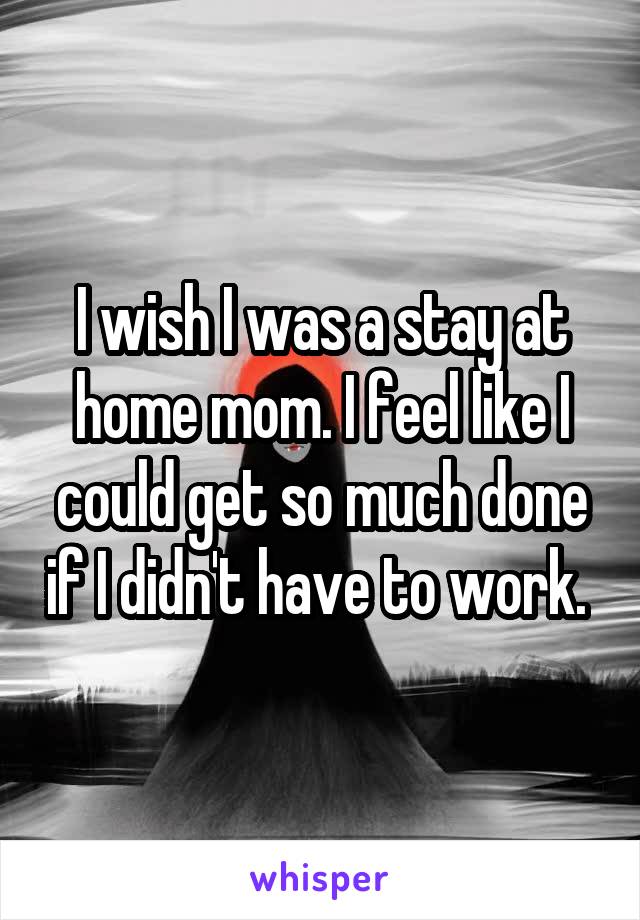 I wish I was a stay at home mom. I feel like I could get so much done if I didn't have to work. 