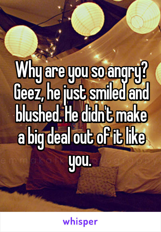Why are you so angry? Geez, he just smiled and blushed. He didn't make a big deal out of it like you. 