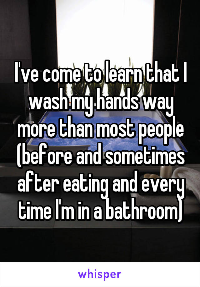 I've come to learn that I wash my hands way more than most people (before and sometimes after eating and every time I'm in a bathroom)