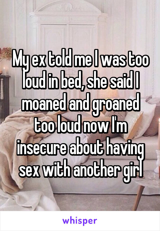 My ex told me I was too loud in bed, she said I moaned and groaned too loud now I'm insecure about having sex with another girl