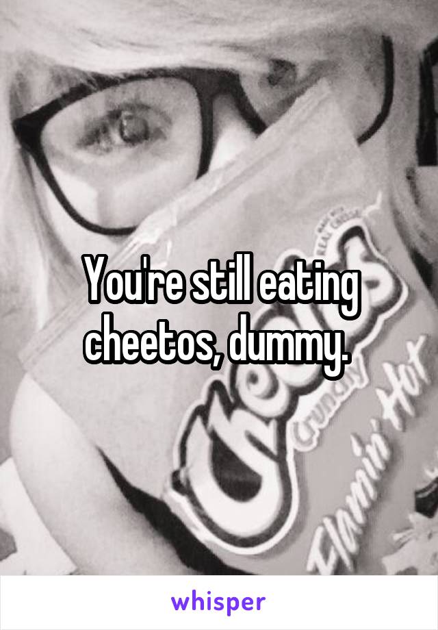 You're still eating cheetos, dummy. 