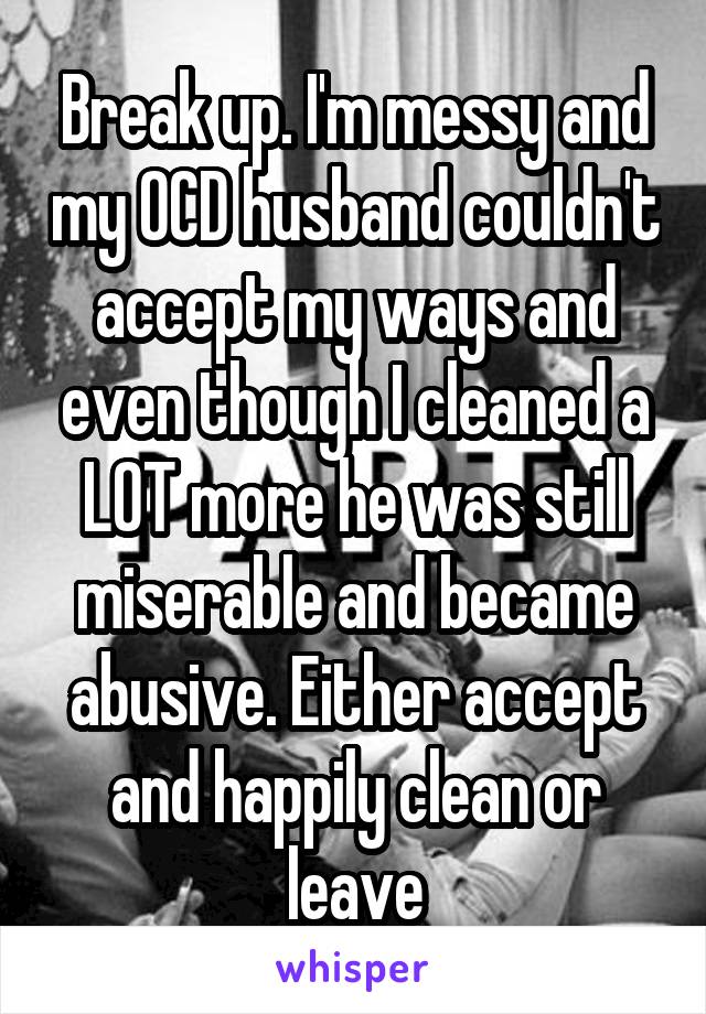 Break up. I'm messy and my OCD husband couldn't accept my ways and even though I cleaned a LOT more he was still miserable and became abusive. Either accept and happily clean or leave