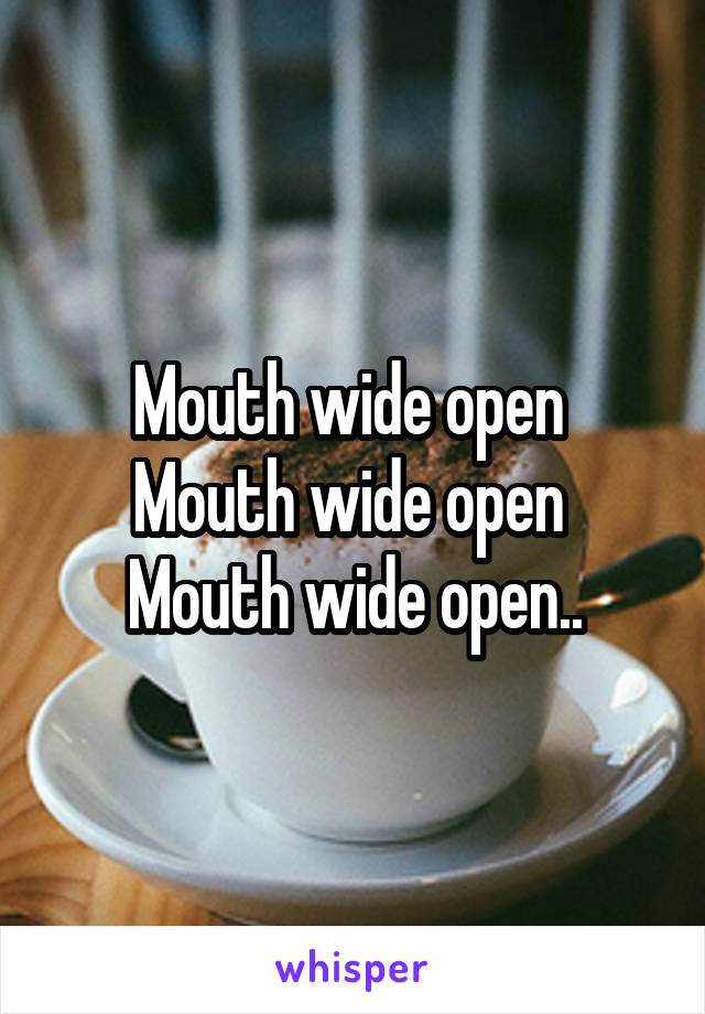 Mouth wide open 
Mouth wide open 
Mouth wide open..