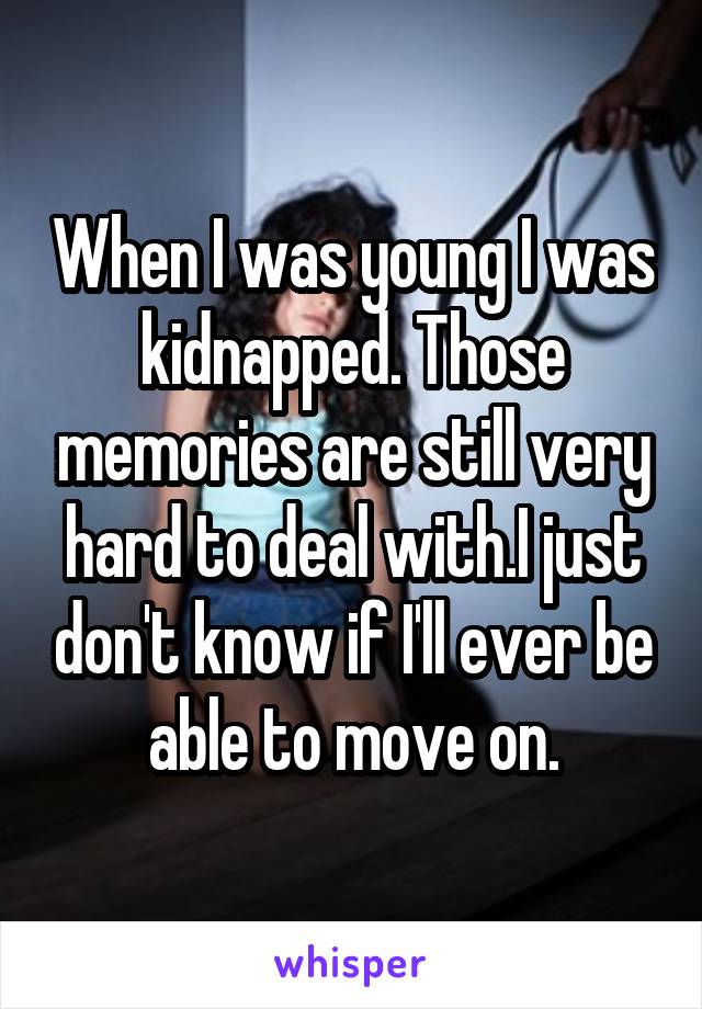 When I was young I was kidnapped. Those memories are still very hard to deal with.I just don't know if I'll ever be able to move on.