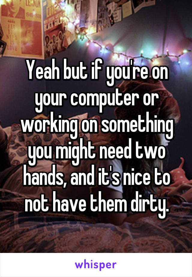 Yeah but if you're on your computer or working on something you might need two hands, and it's nice to not have them dirty.