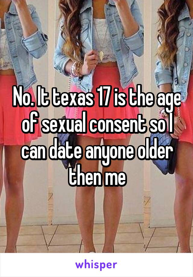 No. It texas 17 is the age of sexual consent so I can date anyone older then me