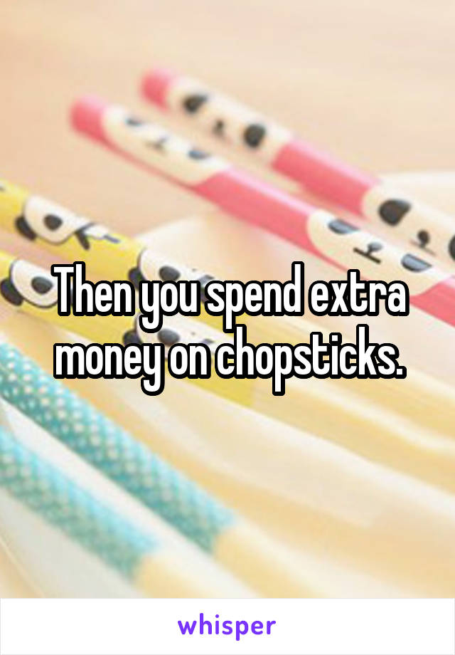 Then you spend extra money on chopsticks.