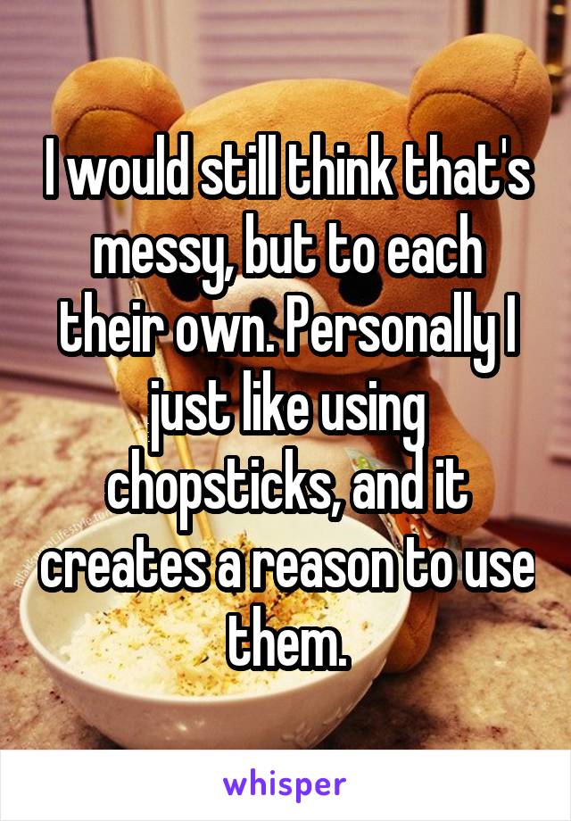 I would still think that's messy, but to each their own. Personally I just like using chopsticks, and it creates a reason to use them.