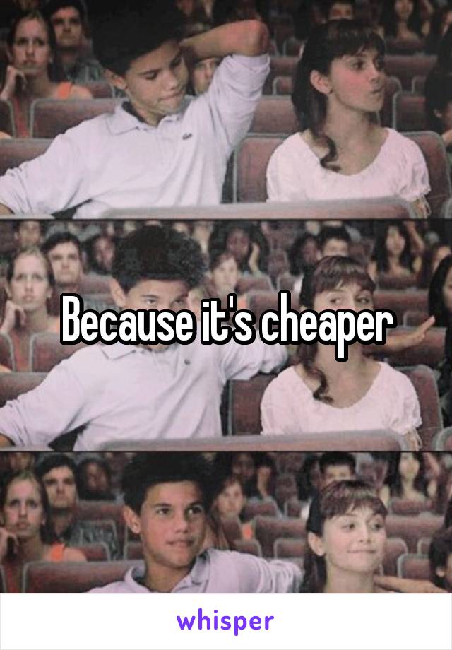 Because it's cheaper