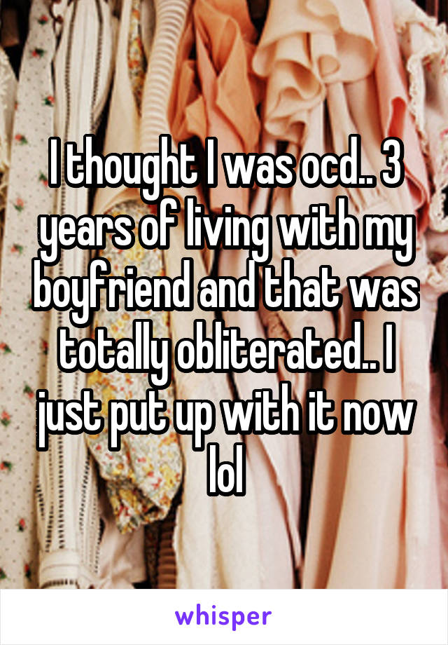 I thought I was ocd.. 3 years of living with my boyfriend and that was totally obliterated.. I just put up with it now lol