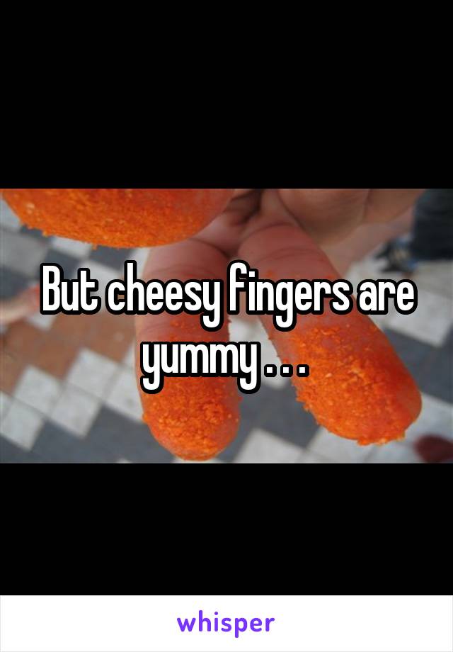 But cheesy fingers are yummy . . . 