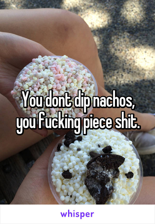 You dont dip nachos, you fucking piece shit.