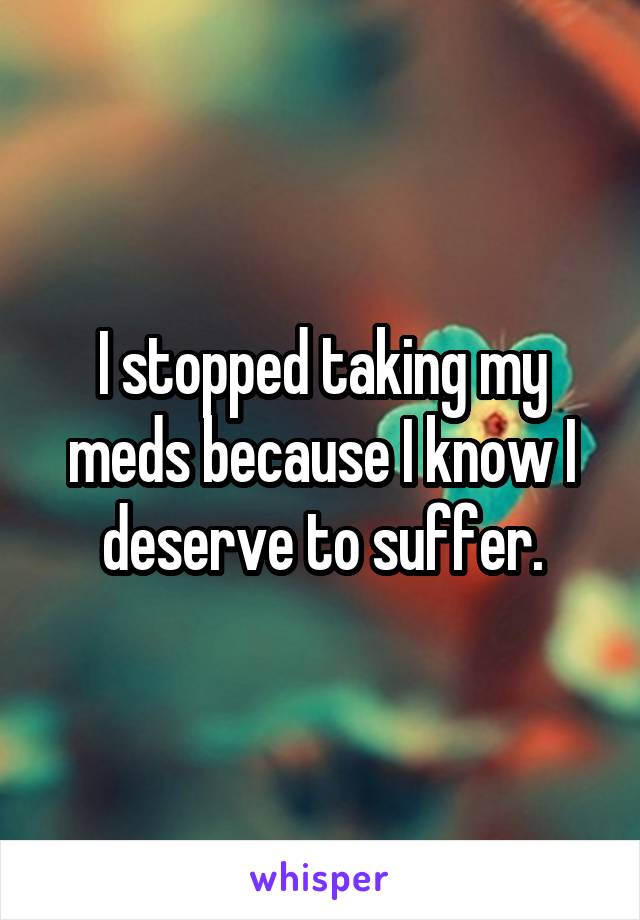 I stopped taking my meds because I know I deserve to suffer.