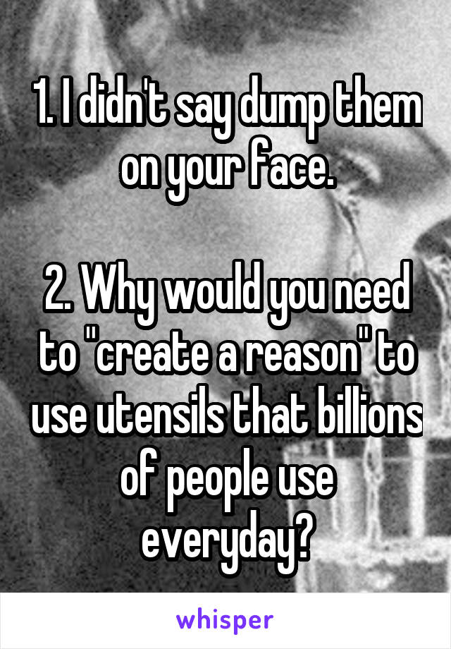 1. I didn't say dump them on your face.

2. Why would you need to "create a reason" to use utensils that billions of people use everyday?