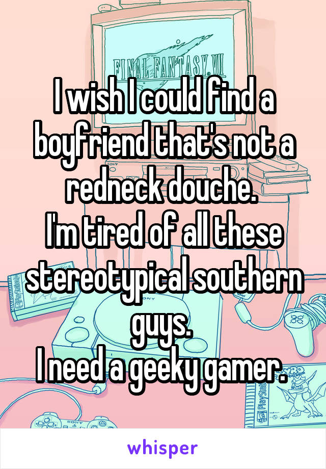 I wish I could find a boyfriend that's not a redneck douche. 
I'm tired of all these stereotypical southern guys. 
I need a geeky gamer. 