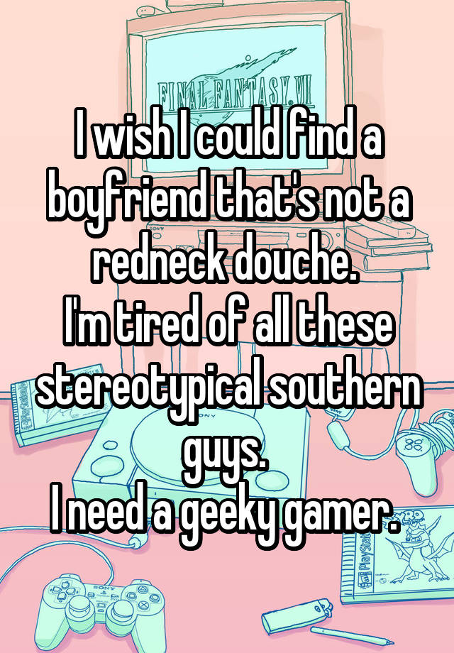 I wish I could find a boyfriend that's not a redneck douche. 
I'm tired of all these stereotypical southern guys. 
I need a geeky gamer. 