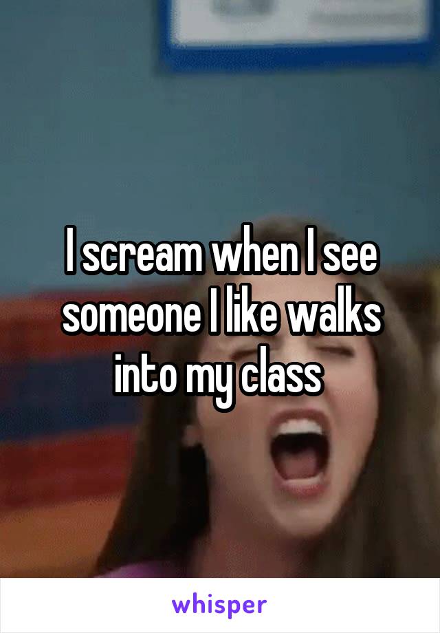 I scream when I see someone I like walks into my class 