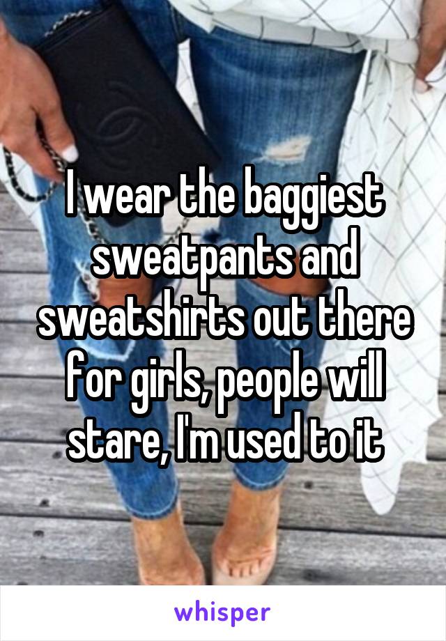 I wear the baggiest sweatpants and sweatshirts out there for girls, people will stare, I'm used to it