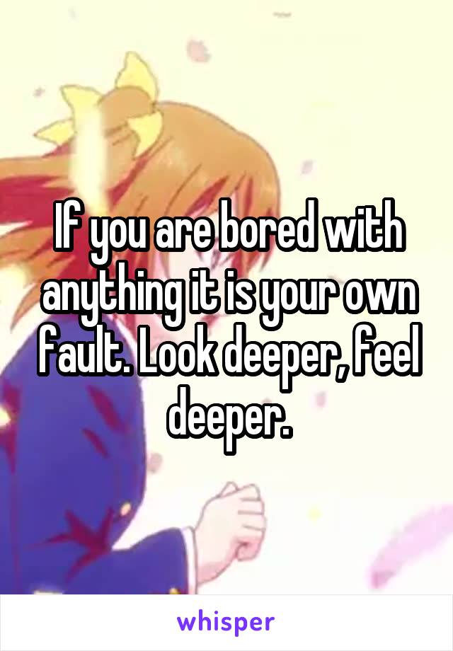 If you are bored with anything it is your own fault. Look deeper, feel deeper.