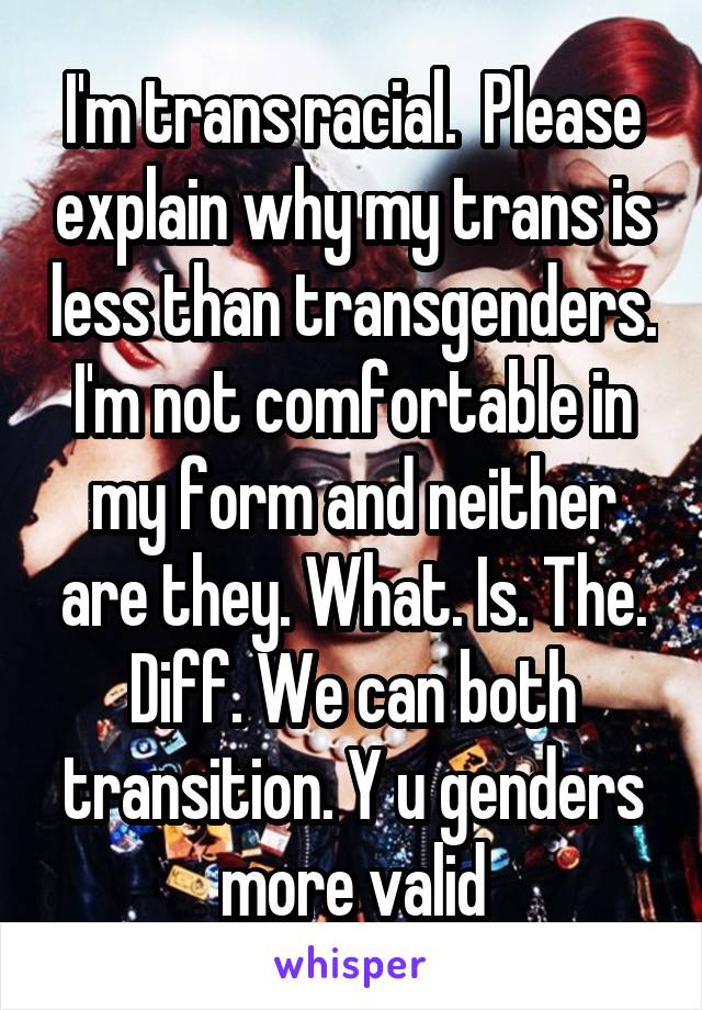 I'm trans racial.  Please explain why my trans is less than transgenders. I'm not comfortable in my form and neither are they. What. Is. The. Diff. We can both transition. Y u genders more valid